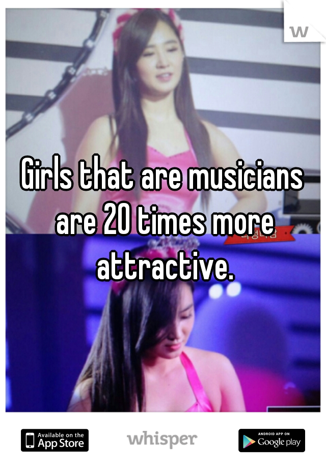 Girls that are musicians are 20 times more attractive.