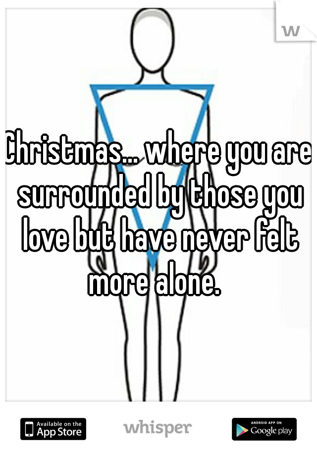 Christmas... where you are surrounded by those you love but have never felt more alone.  