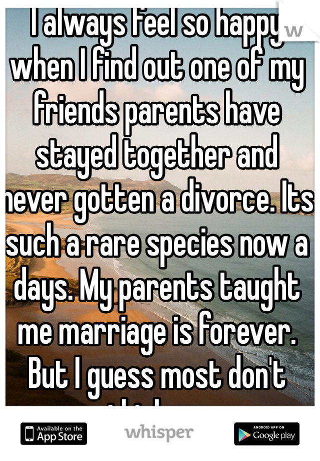 I always feel so happy when I find out one of my friends parents have stayed together and never gotten a divorce. Its such a rare species now a days. My parents taught me marriage is forever. But I guess most don't think so.