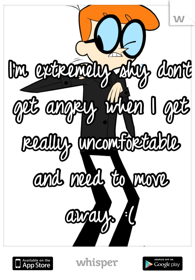 I'm extremely shy don't get angry when I get really uncomfortable and need to move away. :(