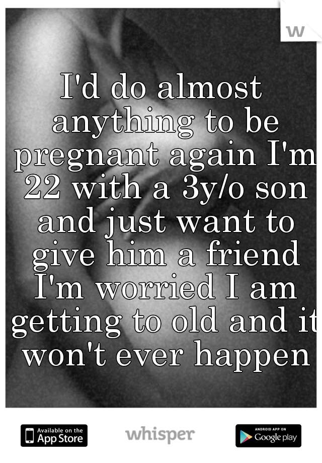 I'd do almost anything to be pregnant again I'm 22 with a 3y/o son and just want to give him a friend I'm worried I am getting to old and it won't ever happen