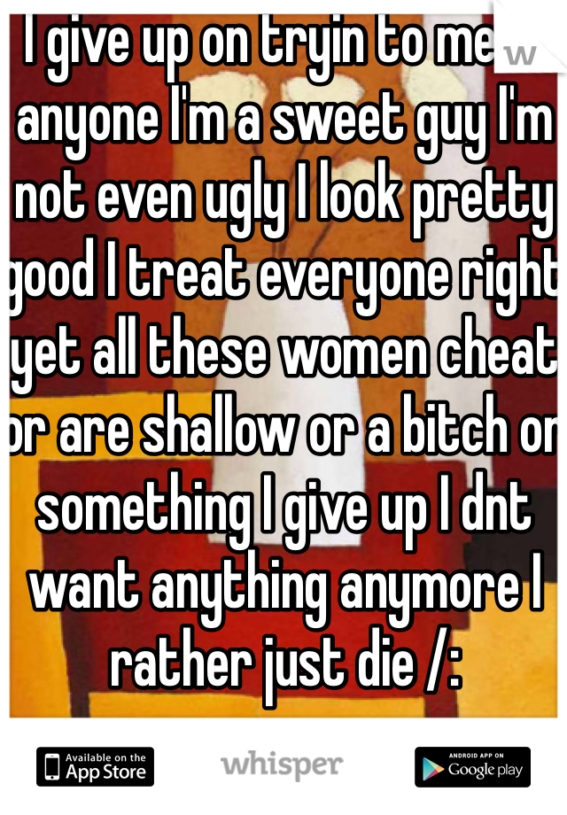 I give up on tryin to meet anyone I'm a sweet guy I'm not even ugly I look pretty good I treat everyone right yet all these women cheat or are shallow or a bitch or something I give up I dnt want anything anymore I rather just die /: