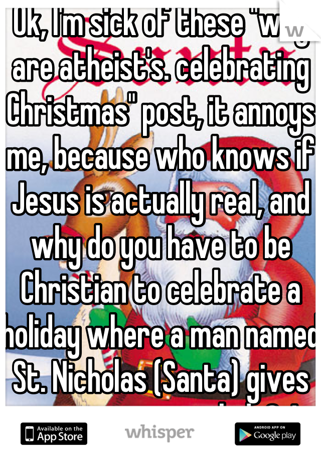 Ok, I'm sick of these "why are atheist's. celebrating Christmas" post, it annoys me, because who knows if Jesus is actually real, and why do you have to be Christian to celebrate a holiday where a man named St. Nicholas (Santa) gives out presents to kids?j I guarantee  y'all posting the crap aren't even fully devoted Christians u