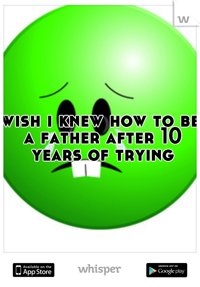 wish i knew how to be a father after 10 years of trying
