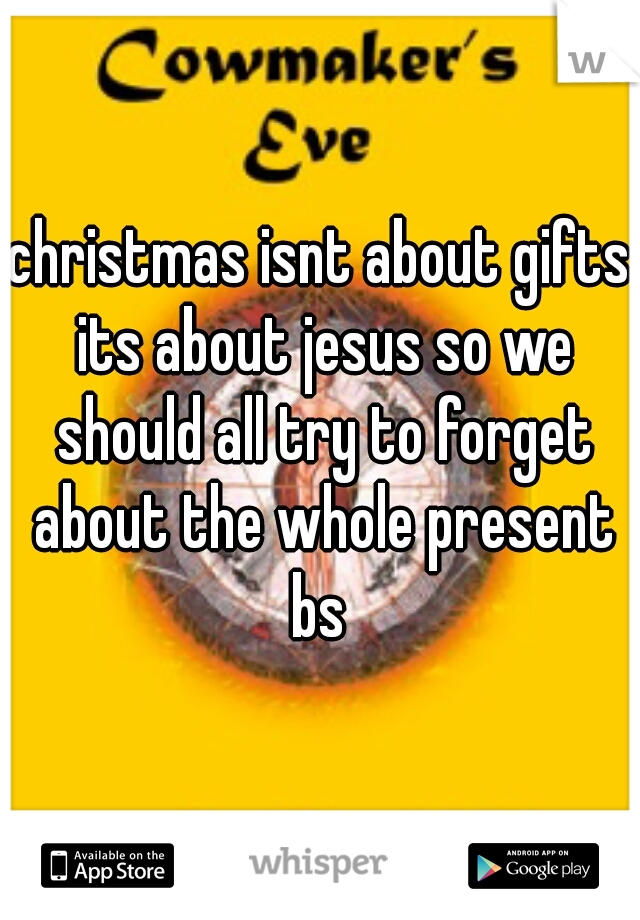 christmas isnt about gifts its about jesus so we should all try to forget about the whole present bs 