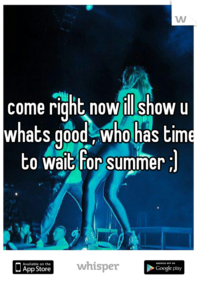 come right now ill show u whats good , who has time to wait for summer ;)
