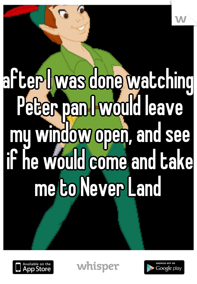 after I was done watching Peter pan I would leave my window open, and see if he would come and take me to Never Land 