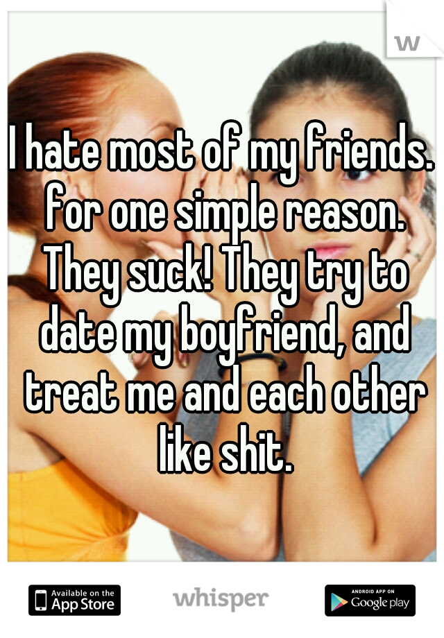 I hate most of my friends. for one simple reason. They suck! They try to date my boyfriend, and treat me and each other like shit.