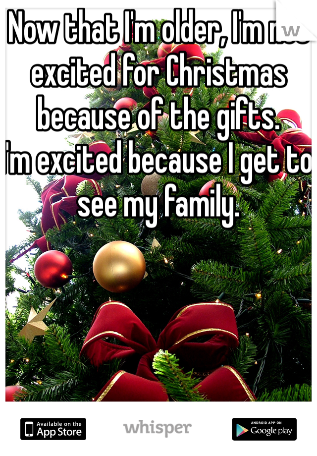 Now that I'm older, I'm not excited for Christmas because of the gifts. 
I'm excited because I get to see my family. 