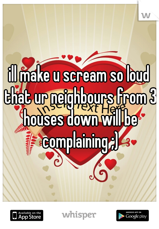 ill make u scream so loud that ur neighbours from 3 houses down will be complaining ;)