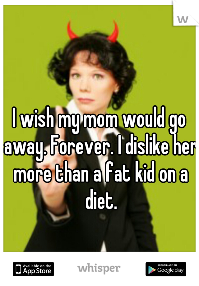I wish my mom would go away. Forever. I dislike her more than a fat kid on a diet.
