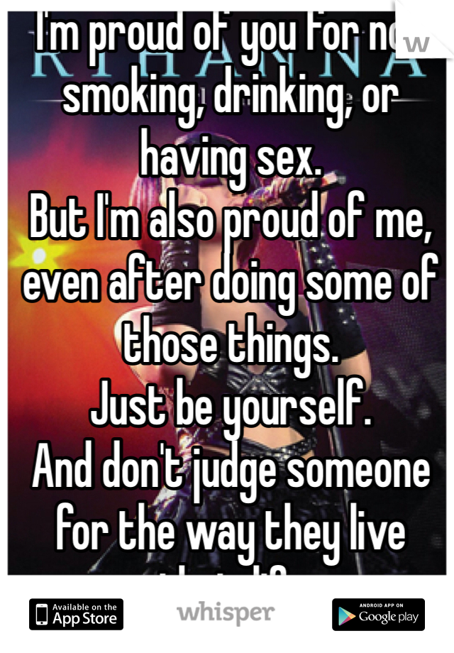I'm proud of you for not smoking, drinking, or having sex.
But I'm also proud of me, even after doing some of those things. 
Just be yourself. 
And don't judge someone for the way they live their life