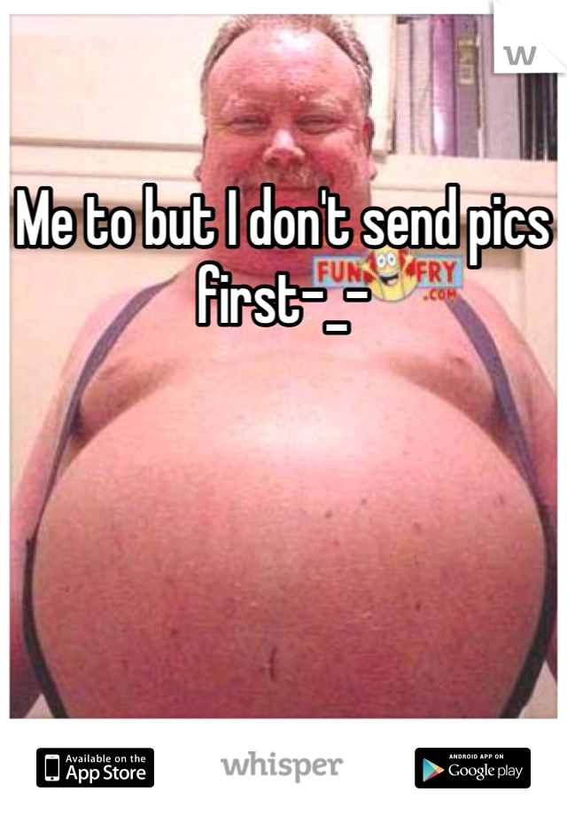 Me to but I don't send pics first-_-