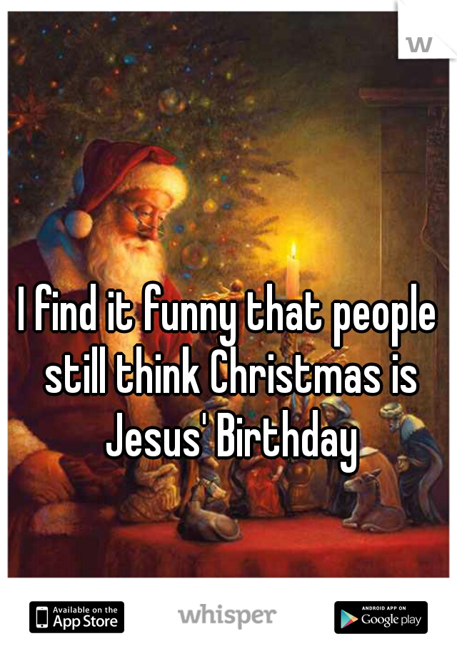 I find it funny that people still think Christmas is Jesus' Birthday