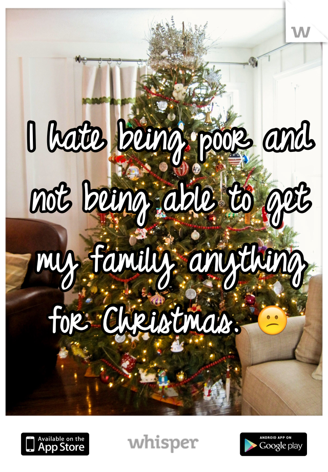 I hate being poor and not being able to get my family anything for Christmas. 😕