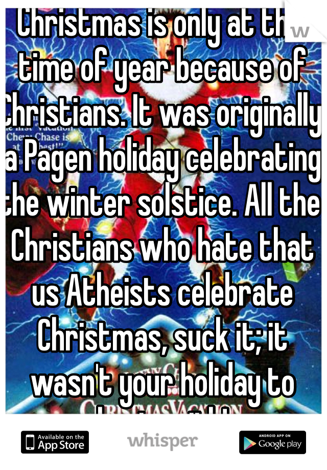Christmas is only at this time of year because of Christians. It was originally a Pagen holiday celebrating the winter solstice. All the Christians who hate that us Atheists celebrate Christmas, suck it; it wasn't your holiday to begin with!