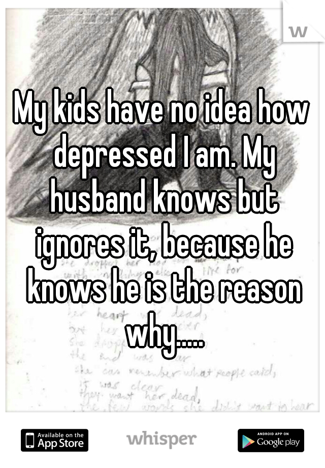 My kids have no idea how depressed I am. My husband knows but ignores it, because he knows he is the reason why.....