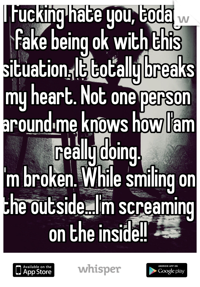I fucking hate you, today! I fake being ok with this situation. It totally breaks my heart. Not one person around me knows how I'am really doing.
I'm broken. While smiling on the outside...I'm screaming on the inside!! 
