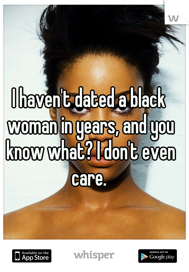 I haven't dated a black woman in years, and you know what? I don't even care. 