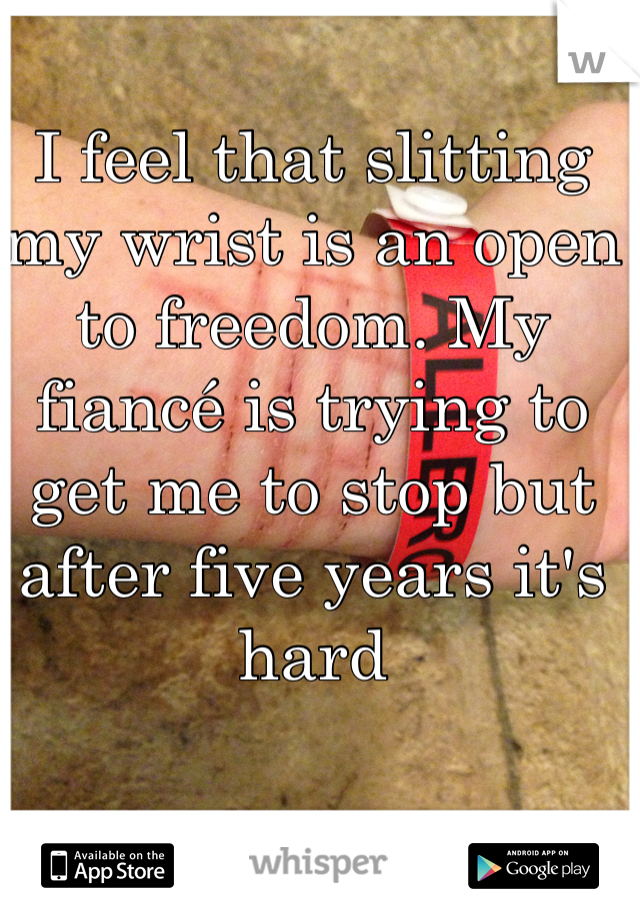 I feel that slitting my wrist is an open to freedom. My fiancé is trying to get me to stop but after five years it's hard