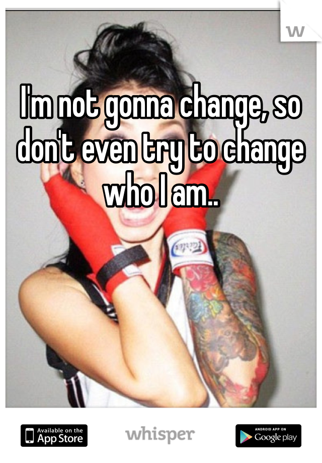 I'm not gonna change, so don't even try to change who I am..
