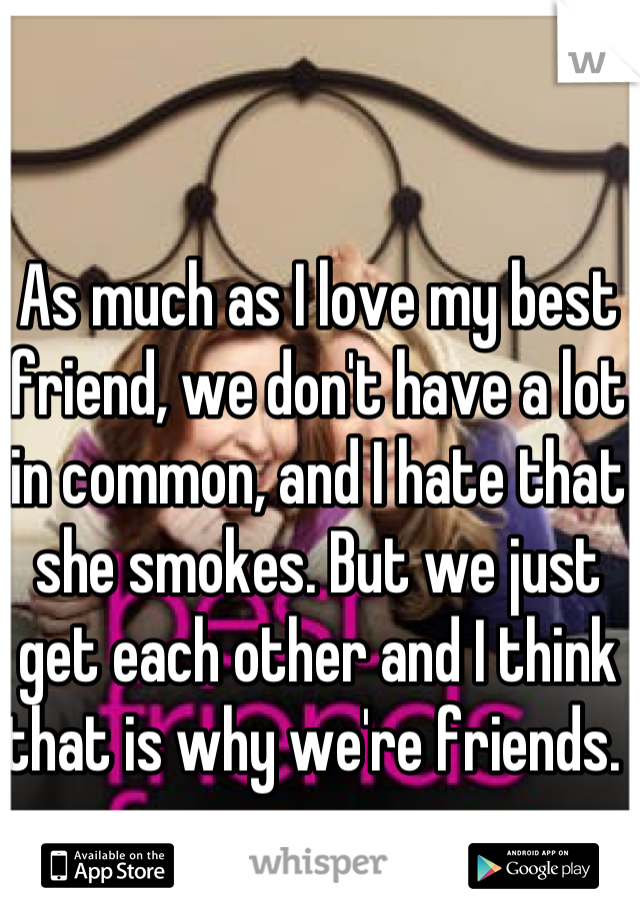 As much as I love my best friend, we don't have a lot in common, and I hate that she smokes. But we just get each other and I think that is why we're friends. 