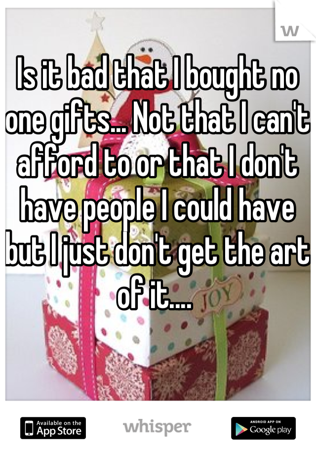 Is it bad that I bought no one gifts... Not that I can't afford to or that I don't have people I could have but I just don't get the art of it.... 