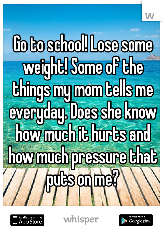 Go to school! Lose some weight! Some of the things my mom tells me everyday. Does she know how much it hurts and how much pressure that puts on me?