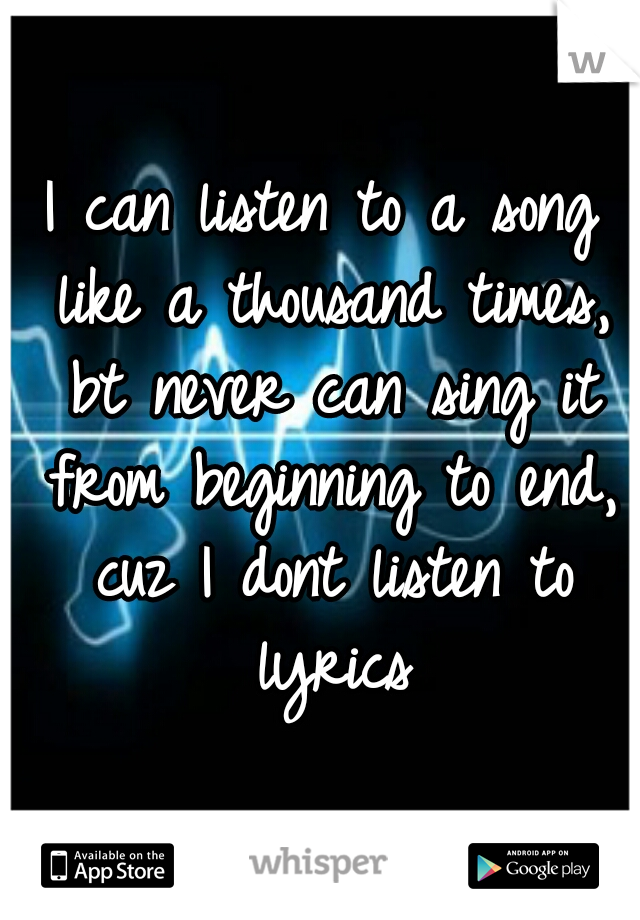 I can listen to a song like a thousand times, bt never can sing it from beginning to end, cuz I dont listen to lyrics