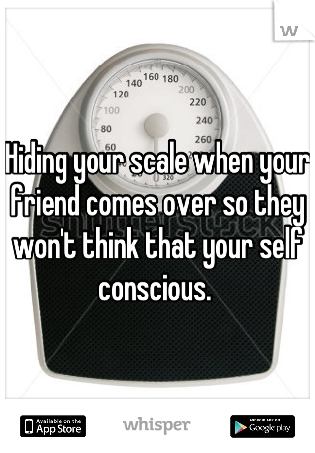 Hiding your scale when your friend comes over so they won't think that your self conscious. 