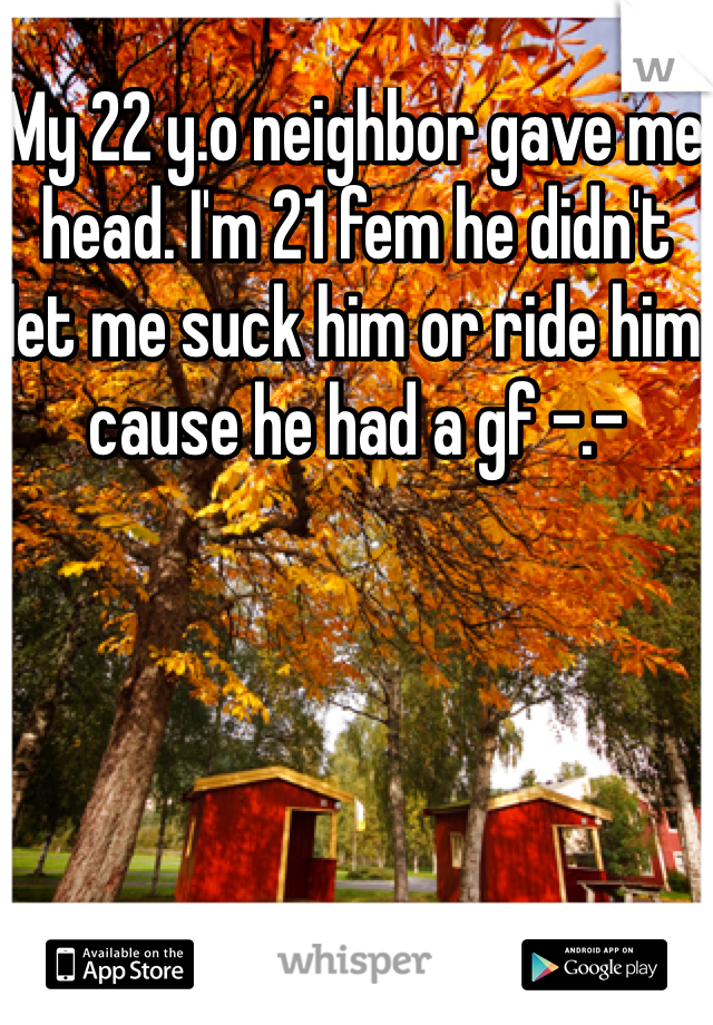 My 22 y.o neighbor gave me head. I'm 21 fem he didn't let me suck him or ride him cause he had a gf -.-