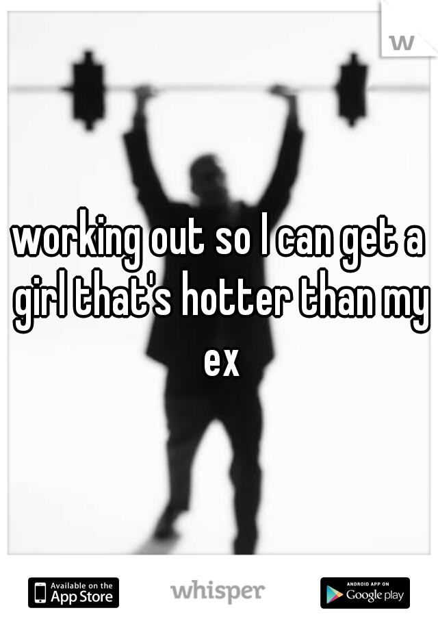 working out so I can get a girl that's hotter than my ex
