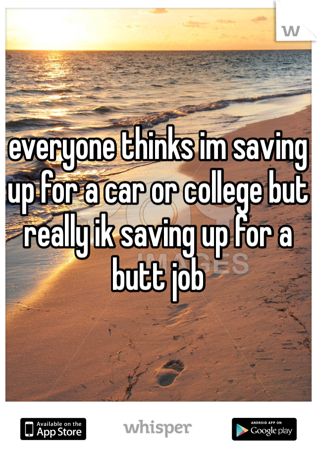 everyone thinks im saving up for a car or college but really ik saving up for a butt job