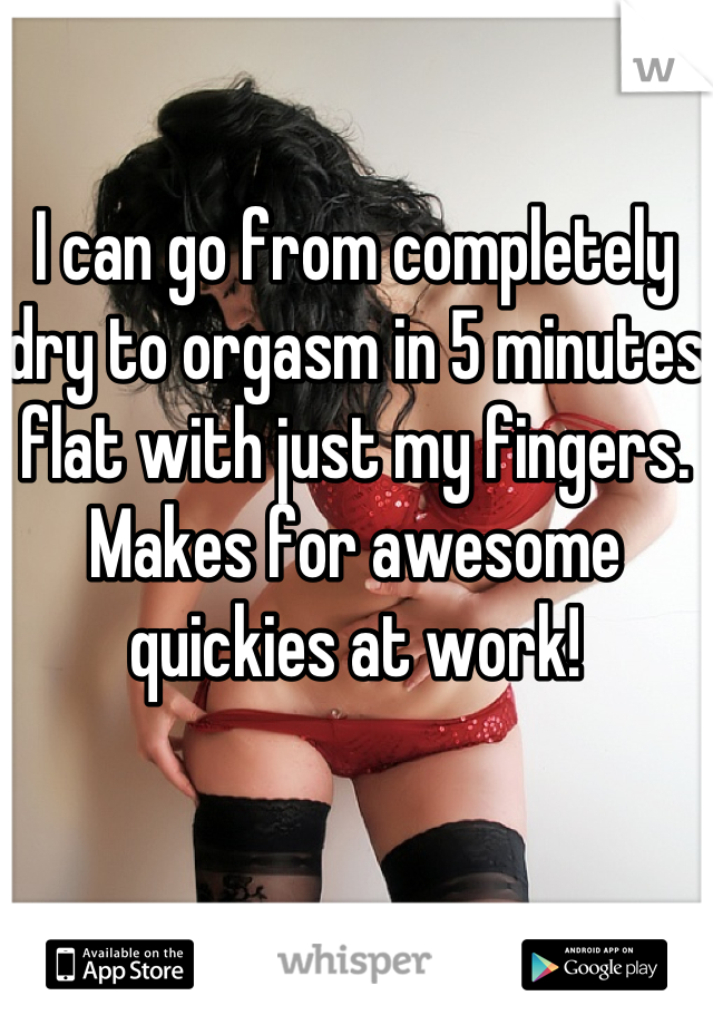 I can go from completely dry to orgasm in 5 minutes flat with just my fingers. Makes for awesome quickies at work!