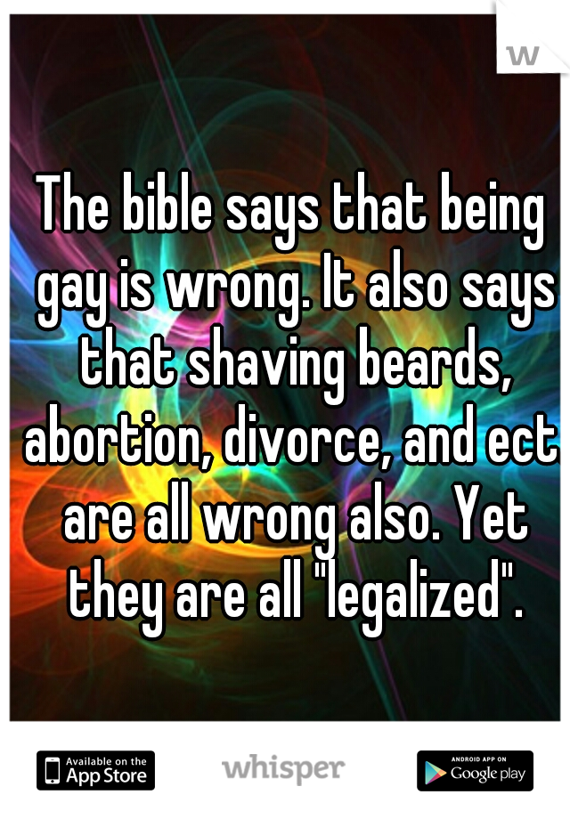 The bible says that being gay is wrong. It also says that shaving beards, abortion, divorce, and ect. are all wrong also. Yet they are all "legalized".