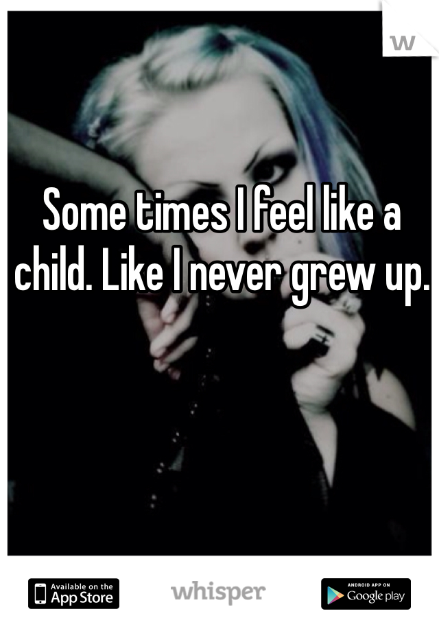 Some times I feel like a child. Like I never grew up.