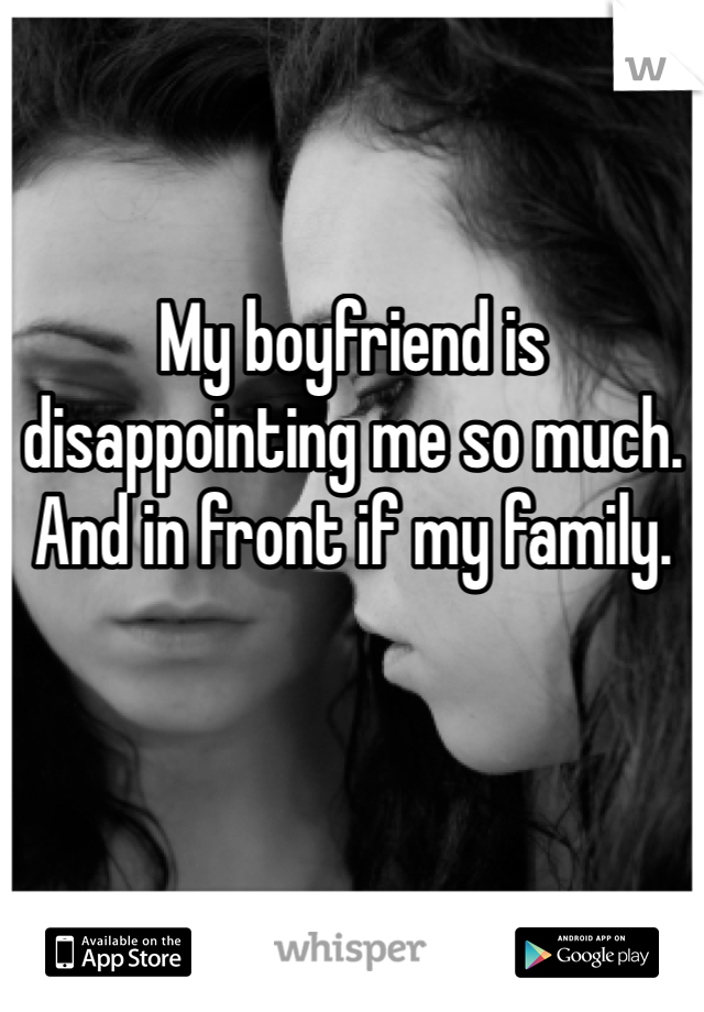 My boyfriend is disappointing me so much. And in front if my family.