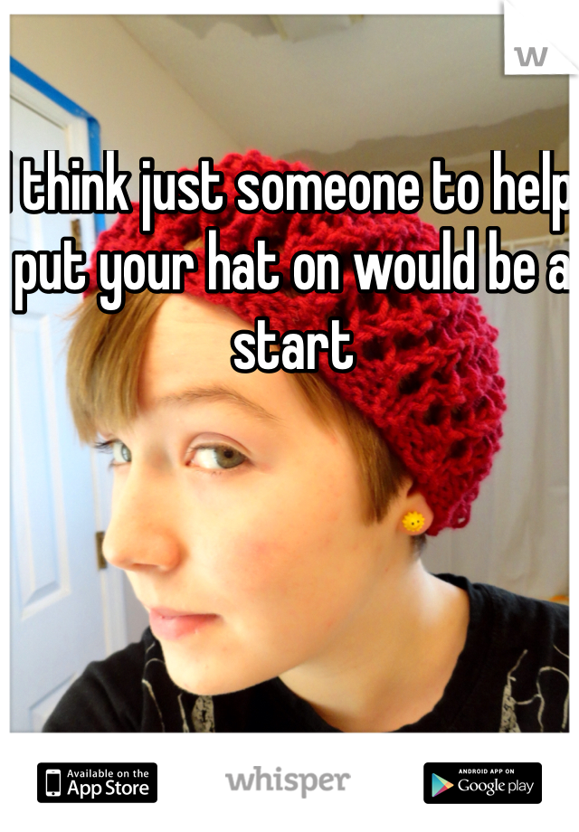 I think just someone to help put your hat on would be a start