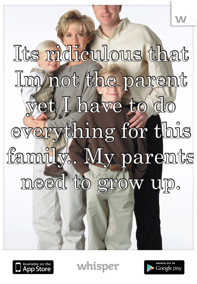 Its ridiculous that Im not the parent yet I have to do everything for this family.. My parents need to grow up.
