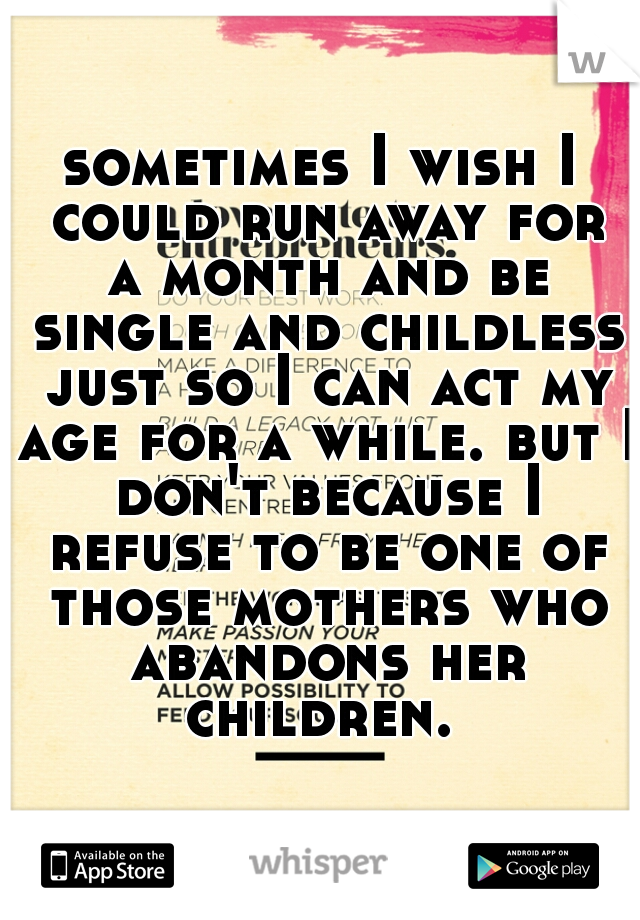 sometimes I wish I could run away for a month and be single and childless just so I can act my age for a while. but I don't because I refuse to be one of those mothers who abandons her children. 