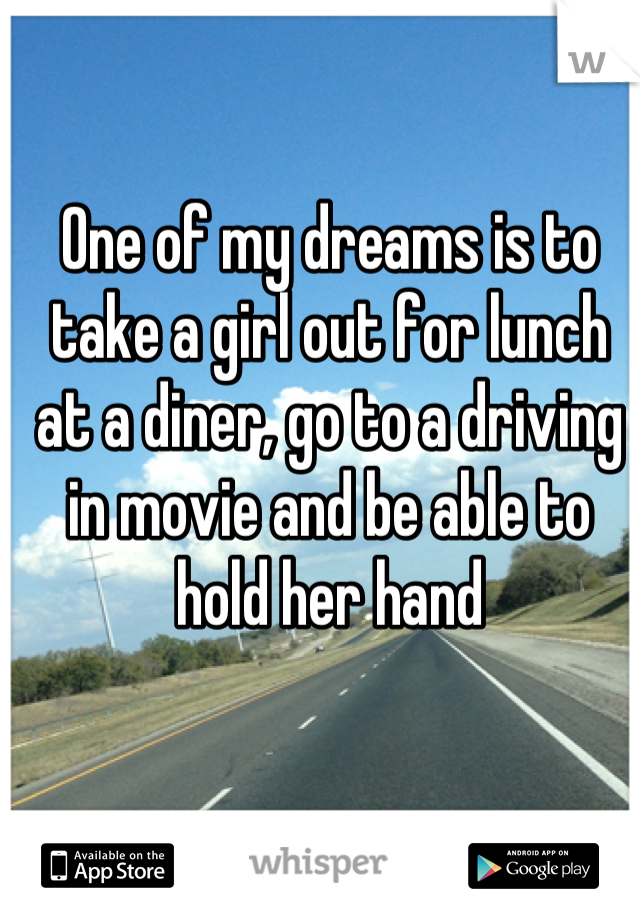 One of my dreams is to take a girl out for lunch at a diner, go to a driving in movie and be able to hold her hand