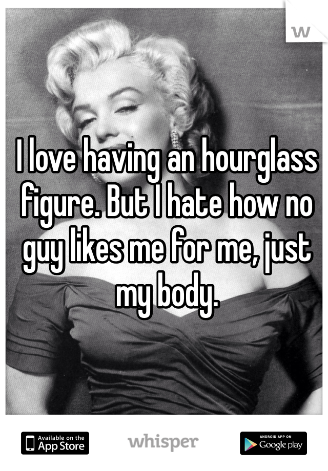 I love having an hourglass figure. But I hate how no guy likes me for me, just my body. 