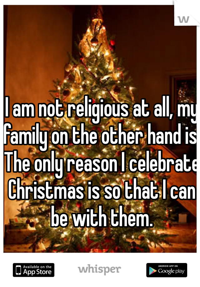 I am not religious at all, my family on the other hand is. The only reason I celebrate Christmas is so that I can be with them. 