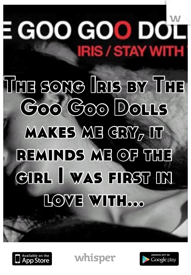 The song Iris by The Goo Goo Dolls makes me cry, it reminds me of the girl I was first in love with...