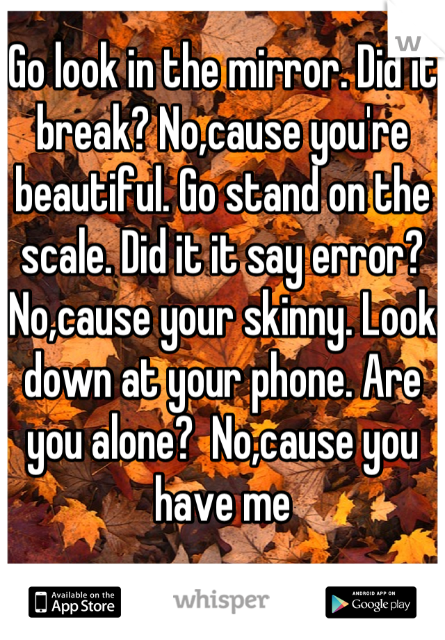 Go look in the mirror. Did it break? No,cause you're beautiful. Go stand on the scale. Did it it say error? No,cause your skinny. Look down at your phone. Are you alone?  No,cause you have me