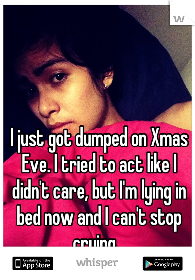 I just got dumped on Xmas Eve. I tried to act like I didn't care, but I'm lying in bed now and I can't stop crying...
