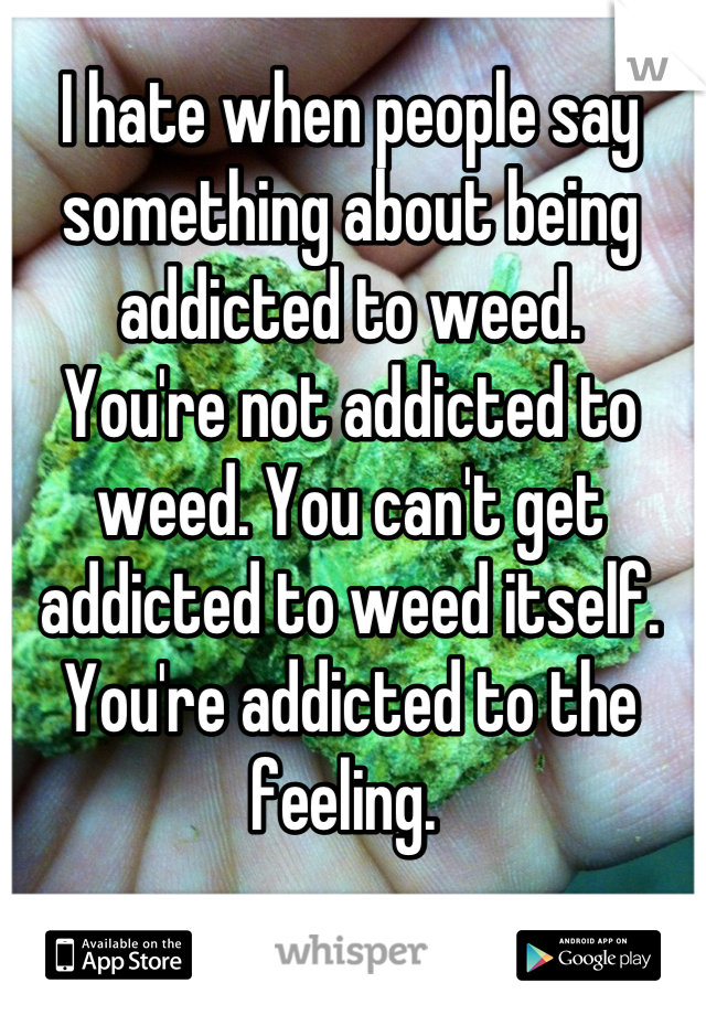 I hate when people say something about being addicted to weed.
You're not addicted to weed. You can't get addicted to weed itself. You're addicted to the feeling. 
