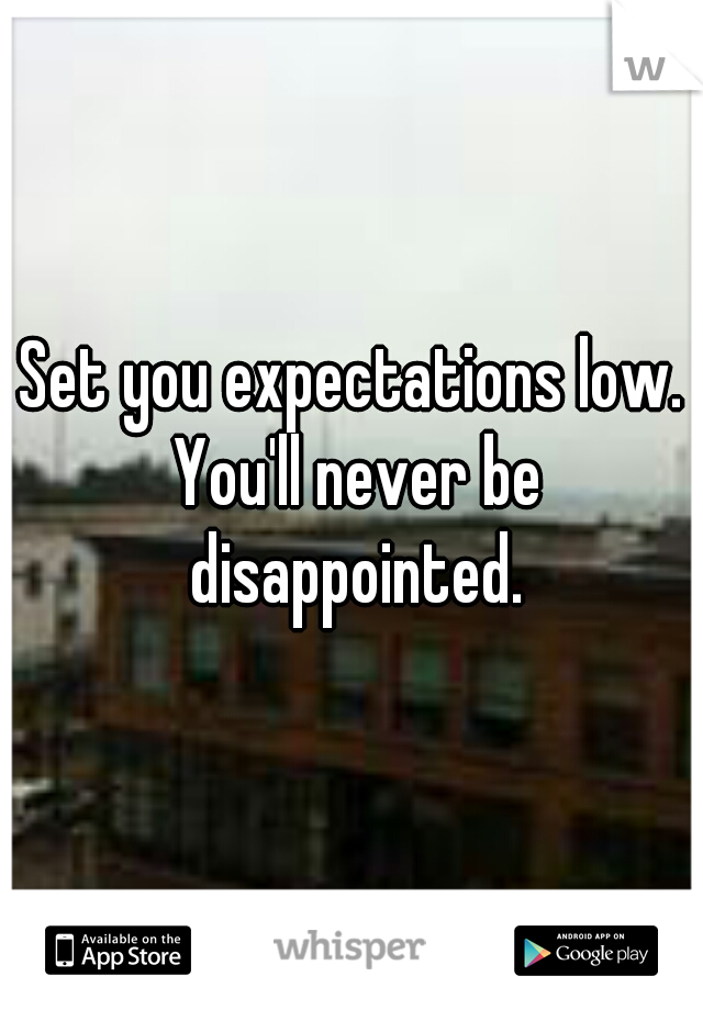 Set you expectations low. You'll never be disappointed.