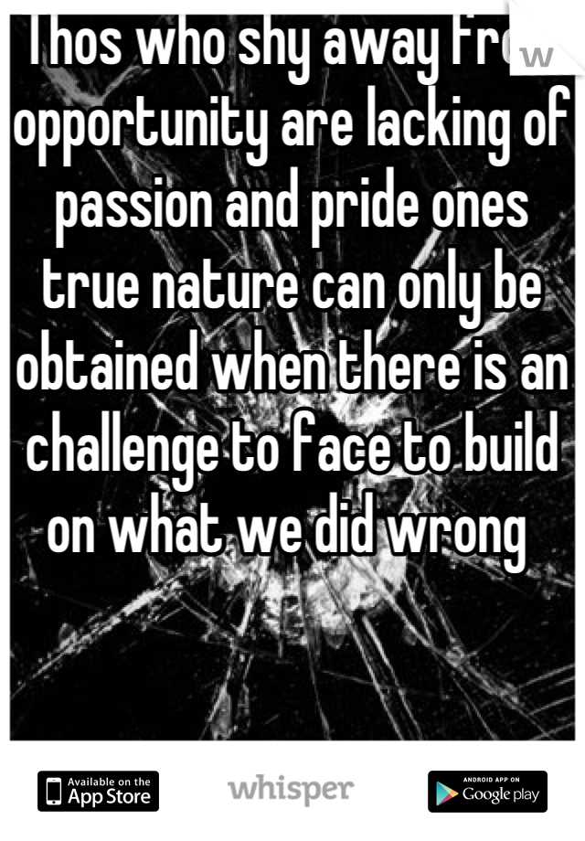 Thos who shy away from opportunity are lacking of passion and pride ones true nature can only be obtained when there is an challenge to face to build on what we did wrong 
