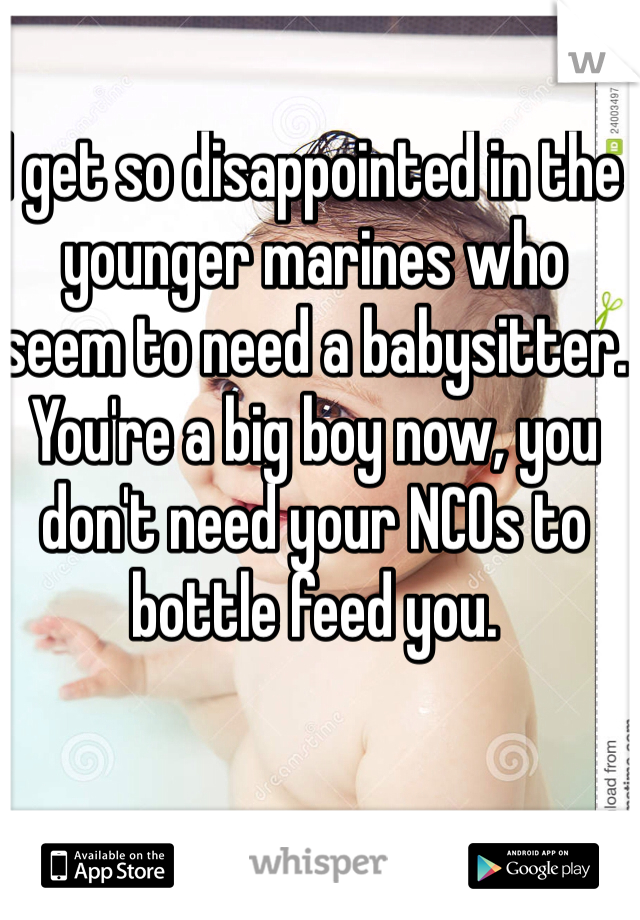 I get so disappointed in the younger marines who seem to need a babysitter. You're a big boy now, you don't need your NCOs to bottle feed you.